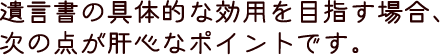 遺言書の具体的な効用を目指す場合、次の点が肝心なポイントです。