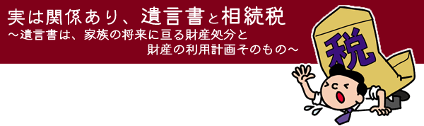 実は関係あり、遺言書と相続税～遺言書は、
  家族の将来に亘る財産処分と財産の利用計画そのもの～