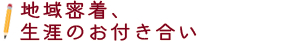 地域密着、生涯のお付き合い