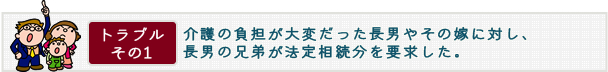 トラブル その1　介護の負担が大変だった長男やその嫁に対し、長男の兄弟が法定相続分を要求した。