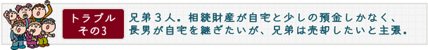 トラブル その3　兄弟３人。相続財産が自宅と少しの預金しかなく、長男が自宅を継ぎたいが、兄弟は売却したいと主張。