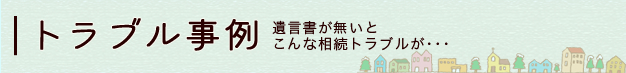 トラブル事例 遺言書が無いとこんな相続トラブルが･･･