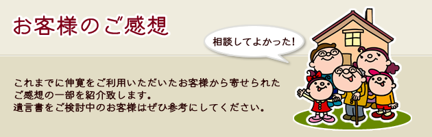 これまでに伸寛をご利用いただいたお客様から寄せられたご感想の一部を紹介致します。
遺言書をご検討中のお客様はぜひ参考にしてください。